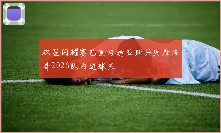 双星闪耀赛巴里与迪亚斯并列摩洛哥2026队内进球王