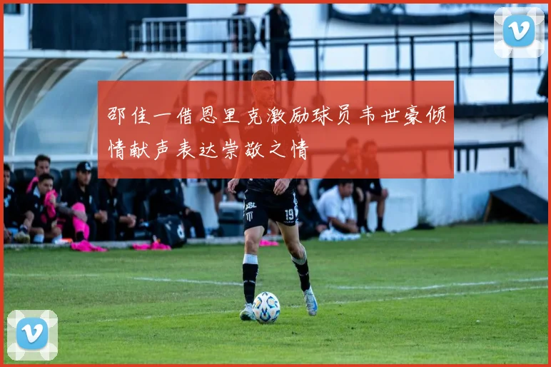 邵佳一借恩里克激励球员韦世豪倾情献声表达崇敬之情
