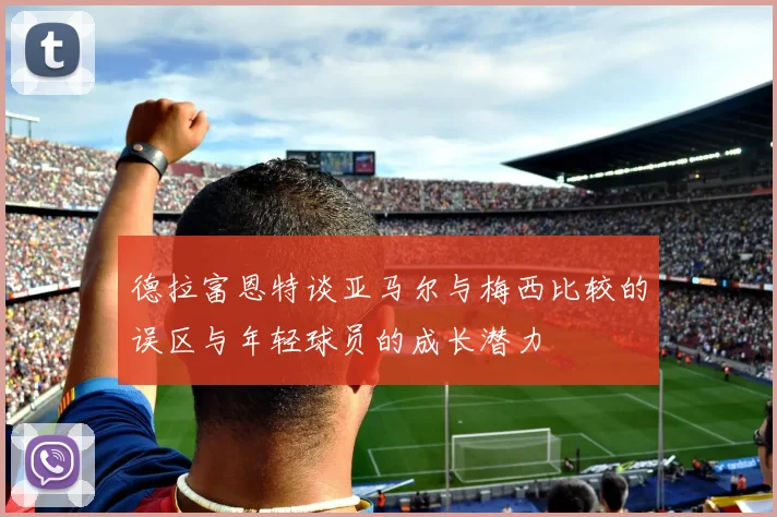 德拉富恩特谈亚马尔与梅西比较的误区与年轻球员的成长潜力