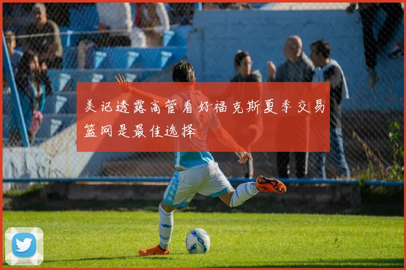 美记透露高管看好福克斯夏季交易篮网是最佳选择