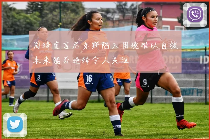 周琦直言尼克斯陷入困境难以自拔未来能否逆转令人关注
