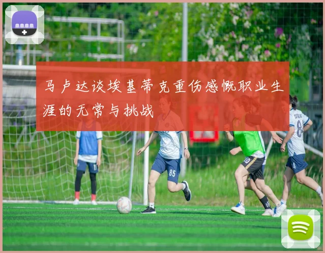 马卢达谈埃基蒂克重伤感慨职业生涯的无常与挑战