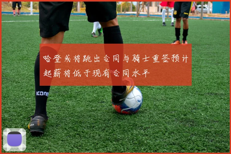 哈登或将跳出合同与骑士重签预计起薪将低于现有合同水平