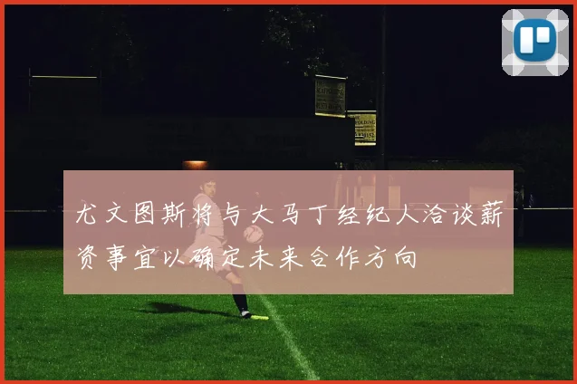 尤文图斯将与大马丁经纪人洽谈薪资事宜以确定未来合作方向