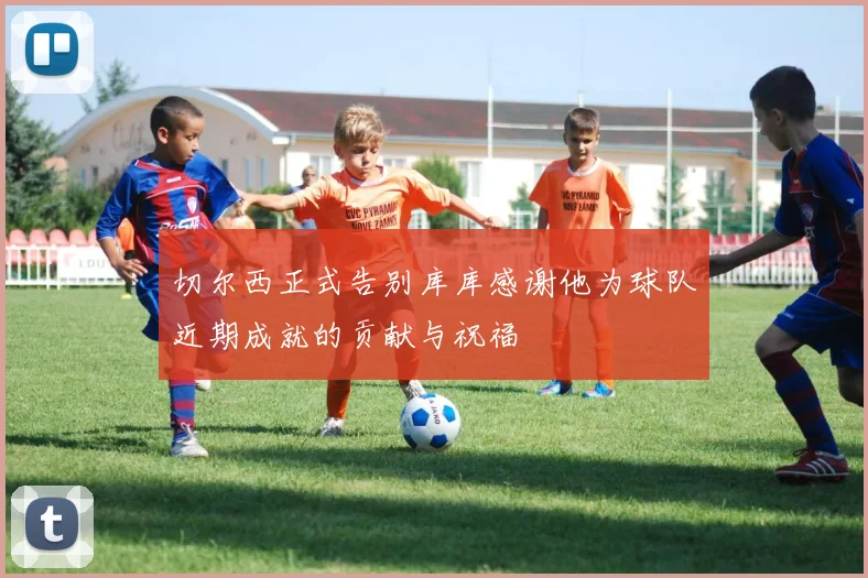 切尔西正式告别库库感谢他为球队近期成就的贡献与祝福
