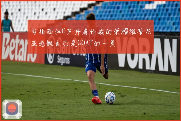 与梅西和C罗并肩作战的荣耀维蒂尼亚感慨自己是GOAT的一员