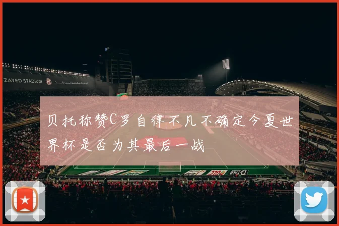 贝托称赞C罗自律不凡不确定今夏世界杯是否为其最后一战