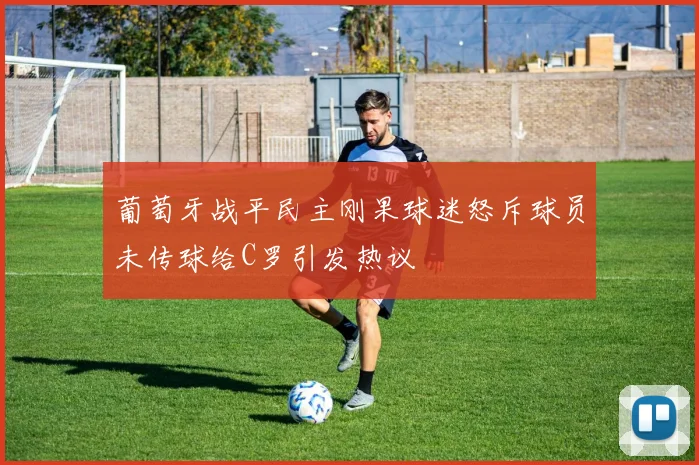 葡萄牙战平民主刚果球迷怒斥球员未传球给C罗引发热议