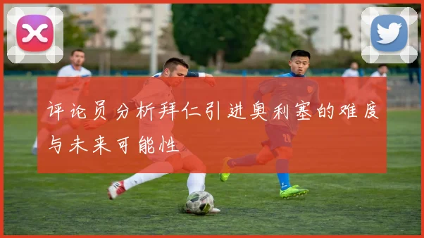 评论员分析拜仁引进奥利塞的难度与未来可能性