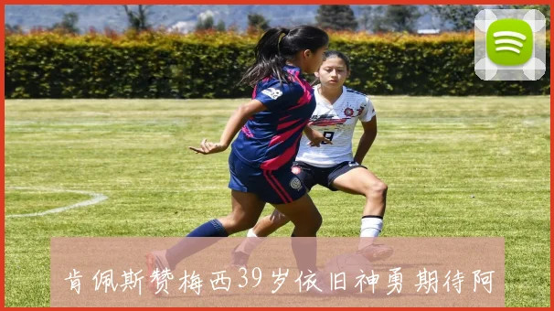 肯佩斯赞梅西39岁依旧神勇期待阿根廷与西班牙的精彩对决