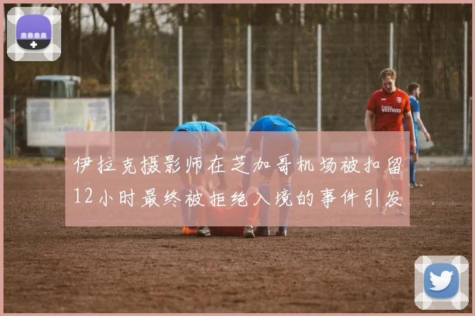 伊拉克摄影师在芝加哥机场被扣留12小时最终被拒绝入境的事件引发关注